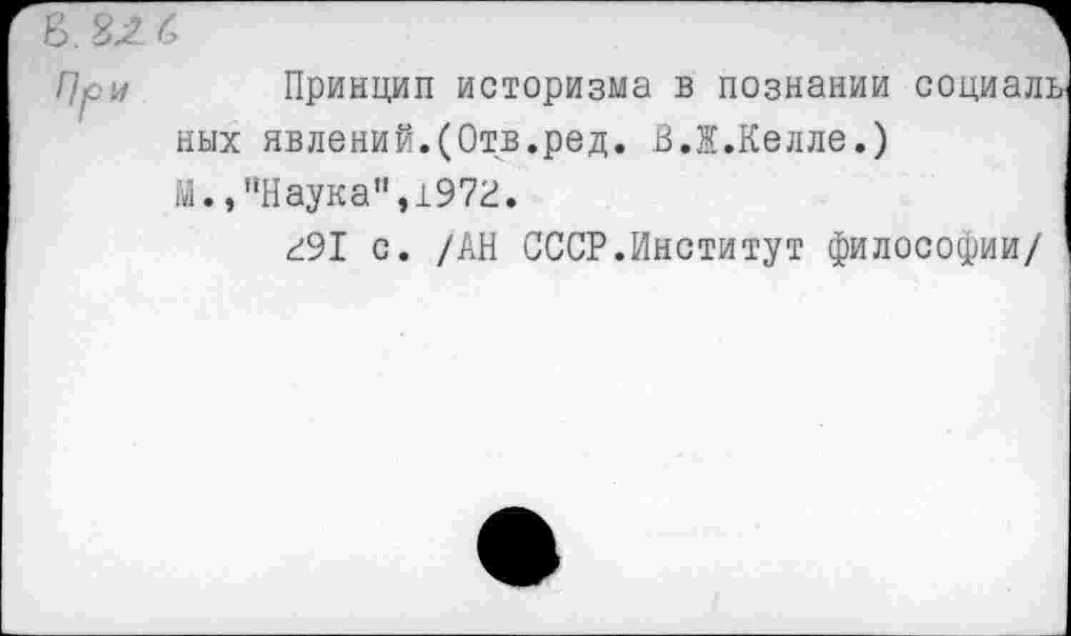 ﻿Принцип историзма в познании социаль ных явлений.(Отв.ред. В.Ж.Келле.) М.,"Наука",1972.
291 с. /АН СССР.Институт философии/